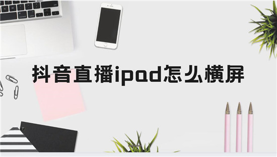 抖音直播ipad怎么横屏 四个步骤一次性搞定