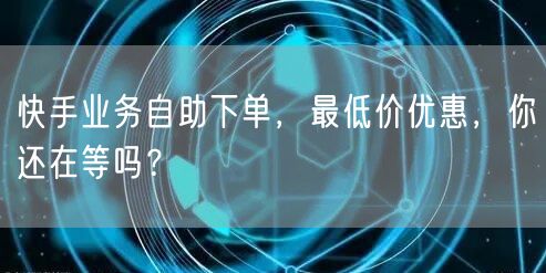 快手业务自助下单，最低价优惠，你还在等吗？