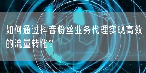 如何通过抖音粉丝业务代理实现高效的流量转化？