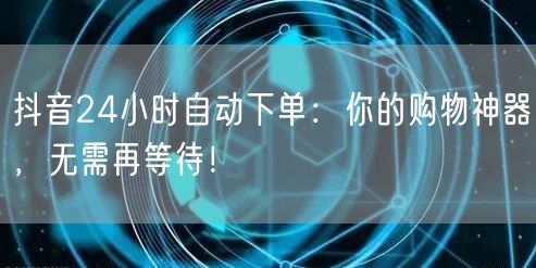 抖音24小时自动下单：你的购物神器，无需再等待！