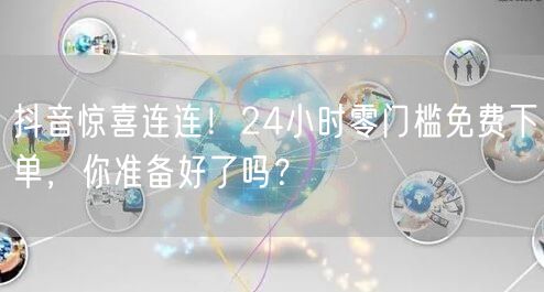 抖音惊喜连连！24小时零门槛免费下单，你准备好了吗？