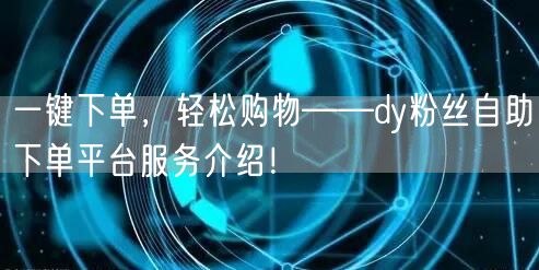 一键下单，轻松购物——dy粉丝自助下单平台服务介绍！