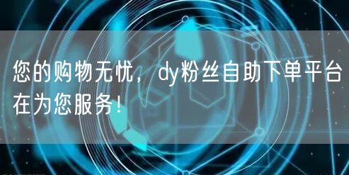 您的购物无忧，dy粉丝自助下单平台在为您服务！