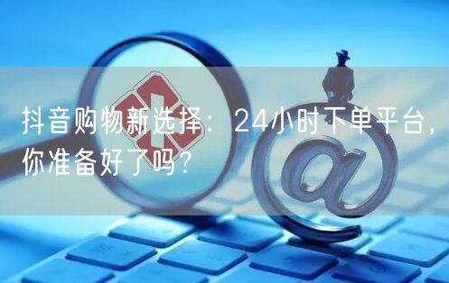 抖音购物新选择：24小时下单平台，你准备好了吗？