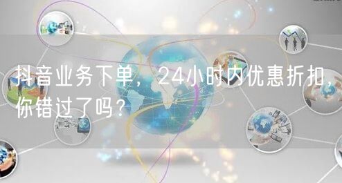 抖音业务下单，24小时内优惠折扣，你错过了吗？