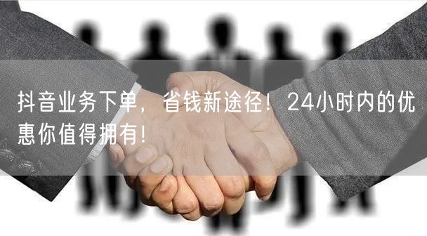 抖音业务下单，省钱新途径！24小时内的优惠你值得拥有！