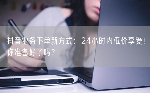 抖音业务下单新方式：24小时内低价享受！你准备好了吗？