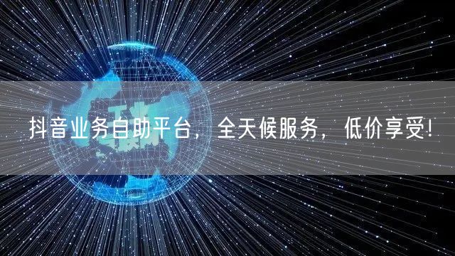 抖音业务自助平台，全天候服务，低价享受！