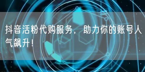抖音活粉代购服务，助力你的账号人气飙升！