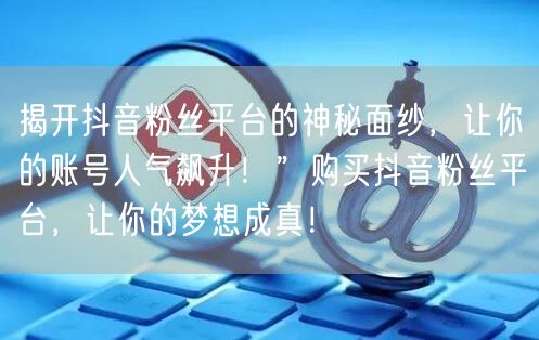 揭开抖音粉丝平台的神秘面纱，让你的账号人气飙升！”购买抖音粉丝平台，让你的梦想成