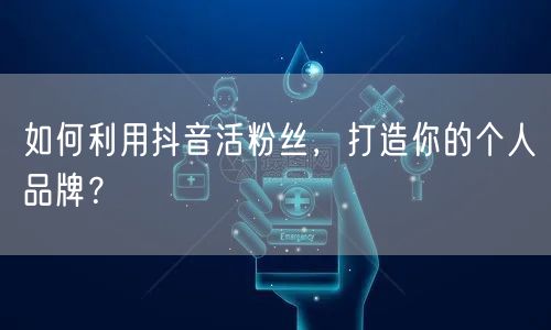 如何利用抖音活粉丝，打造你的个人品牌？