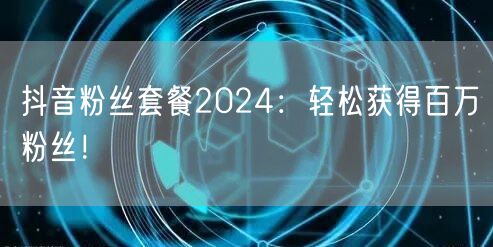 抖音粉丝套餐2024：轻松获得百万粉丝！