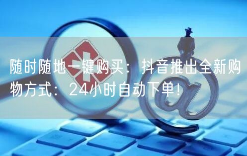 随时随地一键购买：抖音推出全新购物方式：24小时自动下单！