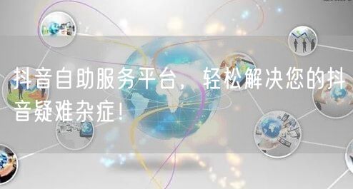 抖音自助服务平台，轻松解决您的抖音疑难杂症！