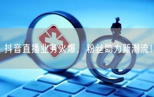 抖音直播业务火爆，粉丝助力新潮流！