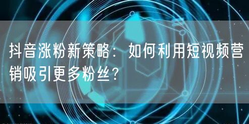 抖音涨粉新策略：如何利用短视频营销吸引更多粉丝？