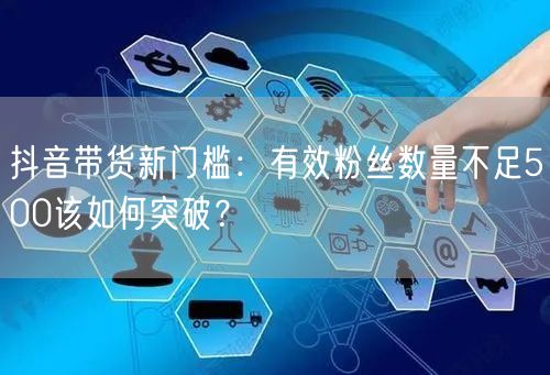 抖音带货新门槛：有效粉丝数量不足500该如何突破？