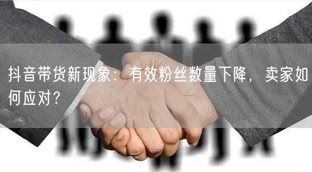 抖音带货新现象：有效粉丝数量下降，卖家如何应对？