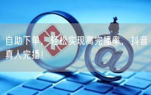 自助下单，轻松实现高完播率，抖音真人完播！