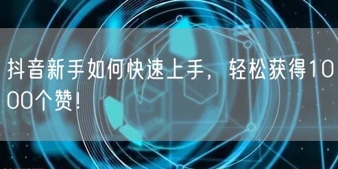 抖音新手如何快速上手，轻松获得1000个赞！