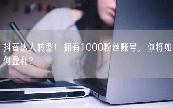 抖音达人转型！拥有1000粉丝账号，你将如何盈利？