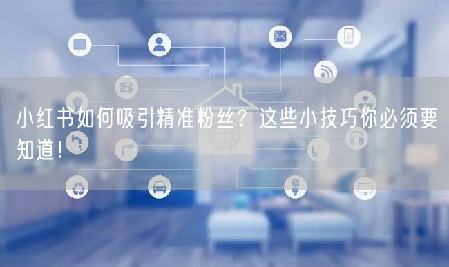 小红书如何吸引精准粉丝？这些小技巧你必须要知道！