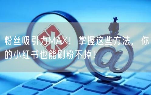 粉丝吸引力MAX！掌握这些方法，你的小红书也能刷粉不掉！