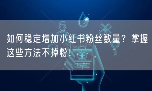 如何稳定增加小红书粉丝数量？掌握这些方法不掉粉！