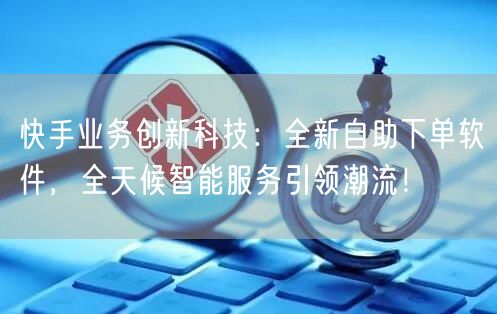 快手业务创新科技：全新自助下单软件，全天候智能服务引领潮流！