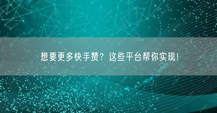 想要更多快手赞？这些平台帮你实现！