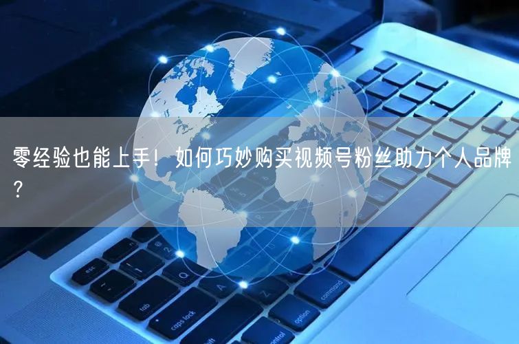 零经验也能上手！如何巧妙购买视频号粉丝助力个人品牌？