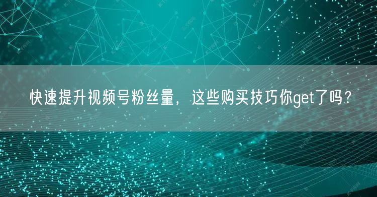 快速提升视频号粉丝量，这些购买技巧你get了吗？