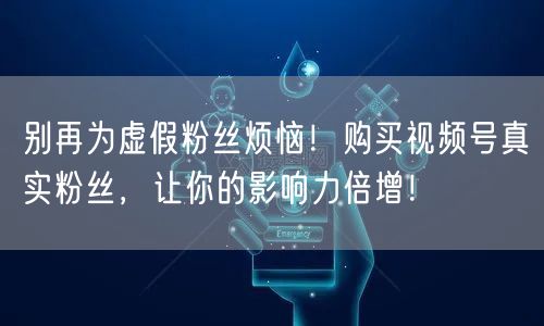 别再为虚假粉丝烦恼！购买视频号真实粉丝，让你的影响力倍增！