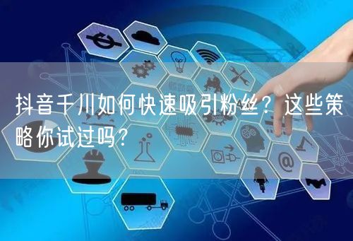 抖音千川如何快速吸引粉丝？这些策略你试过吗？