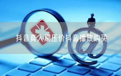抖音真人刷压价抖音播放购买