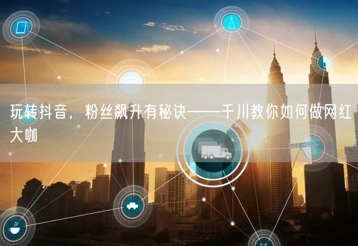 玩转抖音，粉丝飙升有秘诀——千川教你如何做网红大咖