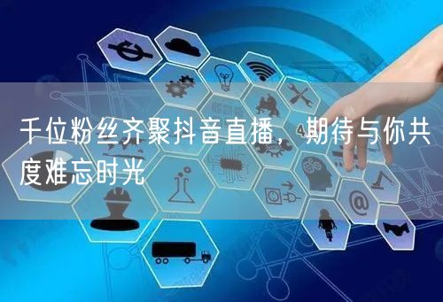 千位粉丝齐聚抖音直播，期待与你共度难忘时光