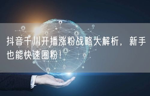 抖音千川开播涨粉战略大解析，新手也能快速圈粉！