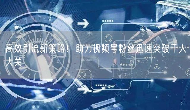高效引流新策略！助力视频号粉丝迅速突破千人大关