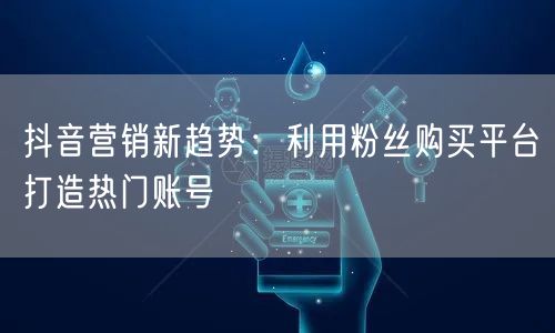 抖音营销新趋势：利用粉丝购买平台打造热门账号