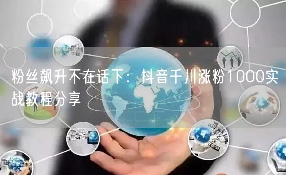粉丝飙升不在话下：抖音千川涨粉1000实战教程分享