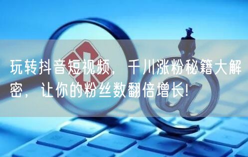 玩转抖音短视频，千川涨粉秘籍大解密，让你的粉丝数翻倍增长!