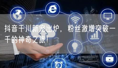 抖音千川新宠出炉，粉丝激增突破一千的神奇之旅！