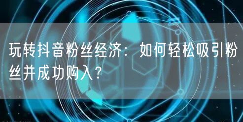 玩转抖音粉丝经济：如何轻松吸引粉丝并成功购入？
