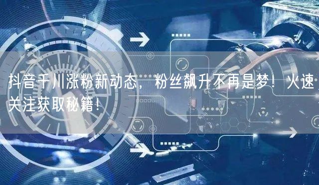 抖音千川涨粉新动态，粉丝飙升不再是梦！火速关注获取秘籍！