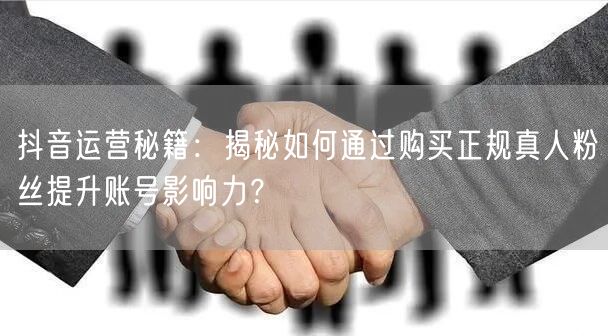 抖音运营秘籍：揭秘如何通过购买正规真人粉丝提升账号影响力？