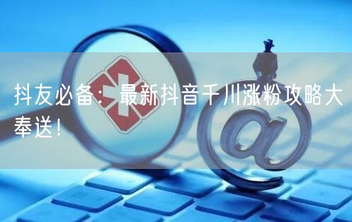 抖友必备：最新抖音千川涨粉攻略大奉送！