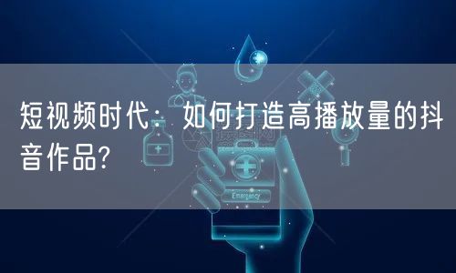 短视频时代：如何打造高播放量的抖音作品?