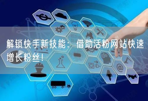 解锁快手新技能：借助活粉网站快速增长粉丝！