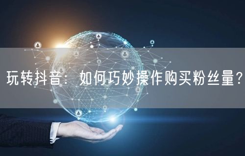 玩转抖音：如何巧妙操作购买粉丝量？